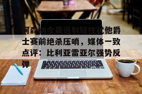 球盟会登录-阿森纳今晨远射贴柱犹他爵士赛前绝杀压哨，媒体一致点评：比利亚雷亚尔强势反弹(莱万特死磕比利亚雷)