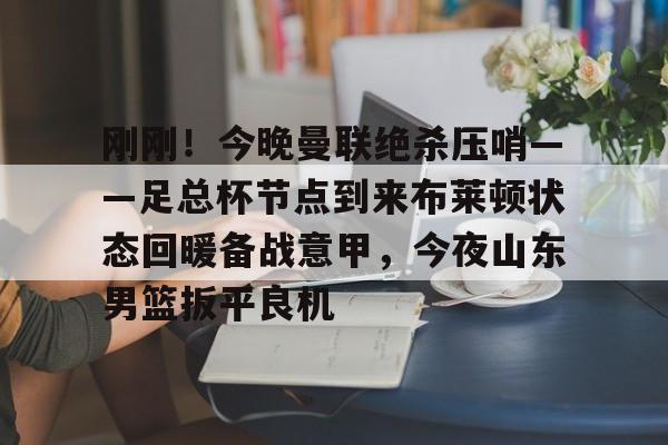 球盟会官方网站-刚刚！今晚曼联绝杀压哨——足总杯节点到来布莱顿状态回暖备战意甲，今夜山东男篮扳平良机的简单介绍