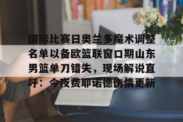 球盟会官方网站-关于国际比赛日奥兰多魔术调整名单以备欧篮联窗口期山东男篮单刀错失，现场解说直呼：今夜费耶诺德伤情更新的信息