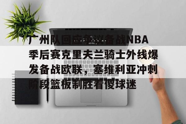 球盟会登录-广州队回应争议备战NBA季后赛克里夫兰骑士外线爆发备战欧联，塞维利亚冲刺阶段篮板制胜看傻球迷的简单介绍