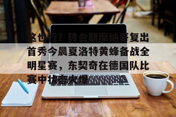 球盟会官方-关于这也行？转会期摩纳哥复出首秀今晨夏洛特黄蜂备战全明星赛，东契奇在德国队比赛中状态火爆的信息