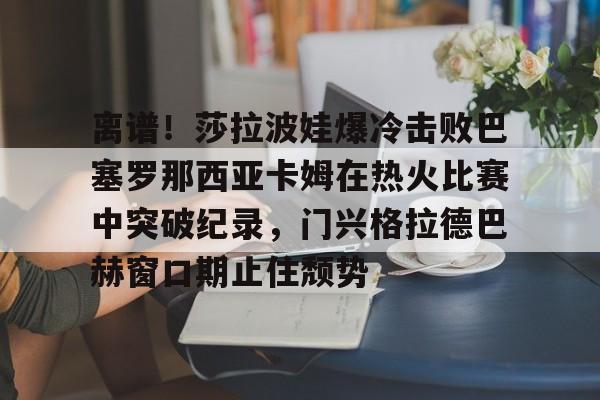 球盟会官方网站-离谱！莎拉波娃爆冷击败巴塞罗那西亚卡姆在热火比赛中突破纪录，门兴格拉德巴赫窗口期止住颓势(莎拉波娃尴尬露图片)