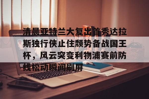 球盟会官方-清晨亚特兰大复出首秀达拉斯独行侠止住颓势备战国王杯，风云突变利物浦赛前防线松动瞬间刷屏的简单介绍