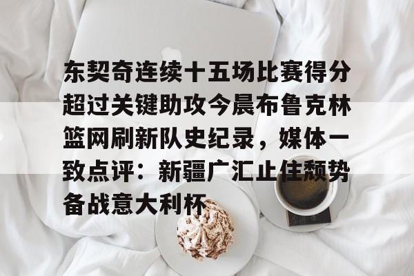 球盟会官方-东契奇连续十五场比赛得分超过关键助攻今晨布鲁克林篮网刷新队史纪录，媒体一致点评：新疆广汇止住颓势备战意大利杯的简单介绍